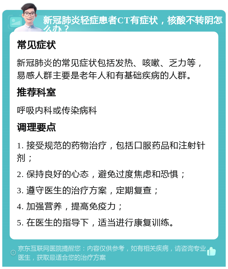 新冠肺炎轻症患者CT有症状，核酸不转阴怎么办？ 常见症状 新冠肺炎的常见症状包括发热、咳嗽、乏力等，易感人群主要是老年人和有基础疾病的人群。 推荐科室 呼吸内科或传染病科 调理要点 1. 接受规范的药物治疗，包括口服药品和注射针剂； 2. 保持良好的心态，避免过度焦虑和恐惧； 3. 遵守医生的治疗方案，定期复查； 4. 加强营养，提高免疫力； 5. 在医生的指导下，适当进行康复训练。