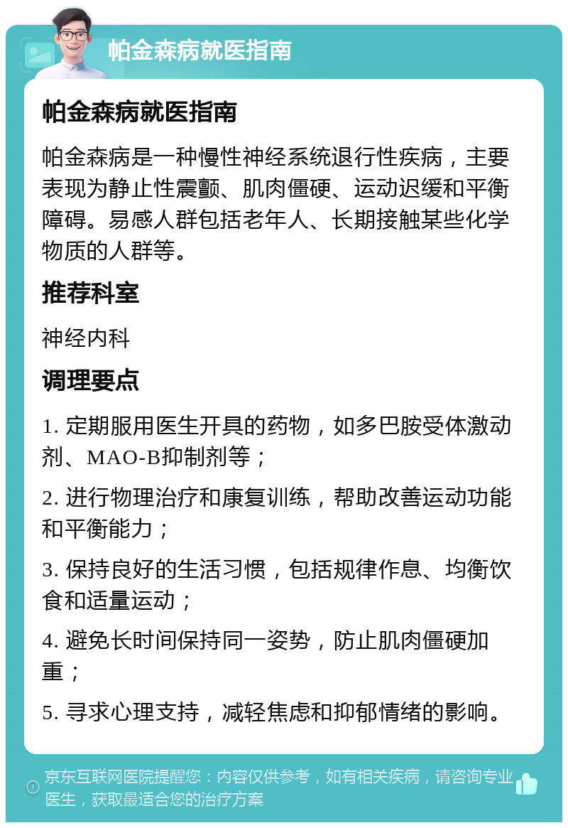 帕金森病就医指南 帕金森病就医指南 帕金森病是一种慢性神经系统退行性疾病，主要表现为静止性震颤、肌肉僵硬、运动迟缓和平衡障碍。易感人群包括老年人、长期接触某些化学物质的人群等。 推荐科室 神经内科 调理要点 1. 定期服用医生开具的药物，如多巴胺受体激动剂、MAO-B抑制剂等； 2. 进行物理治疗和康复训练，帮助改善运动功能和平衡能力； 3. 保持良好的生活习惯，包括规律作息、均衡饮食和适量运动； 4. 避免长时间保持同一姿势，防止肌肉僵硬加重； 5. 寻求心理支持，减轻焦虑和抑郁情绪的影响。