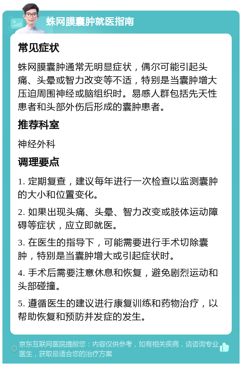 蛛网膜囊肿就医指南 常见症状 蛛网膜囊肿通常无明显症状，偶尔可能引起头痛、头晕或智力改变等不适，特别是当囊肿增大压迫周围神经或脑组织时。易感人群包括先天性患者和头部外伤后形成的囊肿患者。 推荐科室 神经外科 调理要点 1. 定期复查，建议每年进行一次检查以监测囊肿的大小和位置变化。 2. 如果出现头痛、头晕、智力改变或肢体运动障碍等症状，应立即就医。 3. 在医生的指导下，可能需要进行手术切除囊肿，特别是当囊肿增大或引起症状时。 4. 手术后需要注意休息和恢复，避免剧烈运动和头部碰撞。 5. 遵循医生的建议进行康复训练和药物治疗，以帮助恢复和预防并发症的发生。