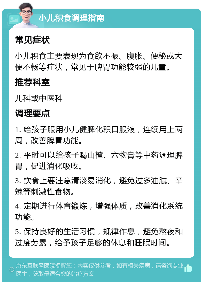 小儿积食调理指南 常见症状 小儿积食主要表现为食欲不振、腹胀、便秘或大便不畅等症状，常见于脾胃功能较弱的儿童。 推荐科室 儿科或中医科 调理要点 1. 给孩子服用小儿健脾化积口服液，连续用上两周，改善脾胃功能。 2. 平时可以给孩子喝山楂、六物膏等中药调理脾胃，促进消化吸收。 3. 饮食上要注意清淡易消化，避免过多油腻、辛辣等刺激性食物。 4. 定期进行体育锻炼，增强体质，改善消化系统功能。 5. 保持良好的生活习惯，规律作息，避免熬夜和过度劳累，给予孩子足够的休息和睡眠时间。