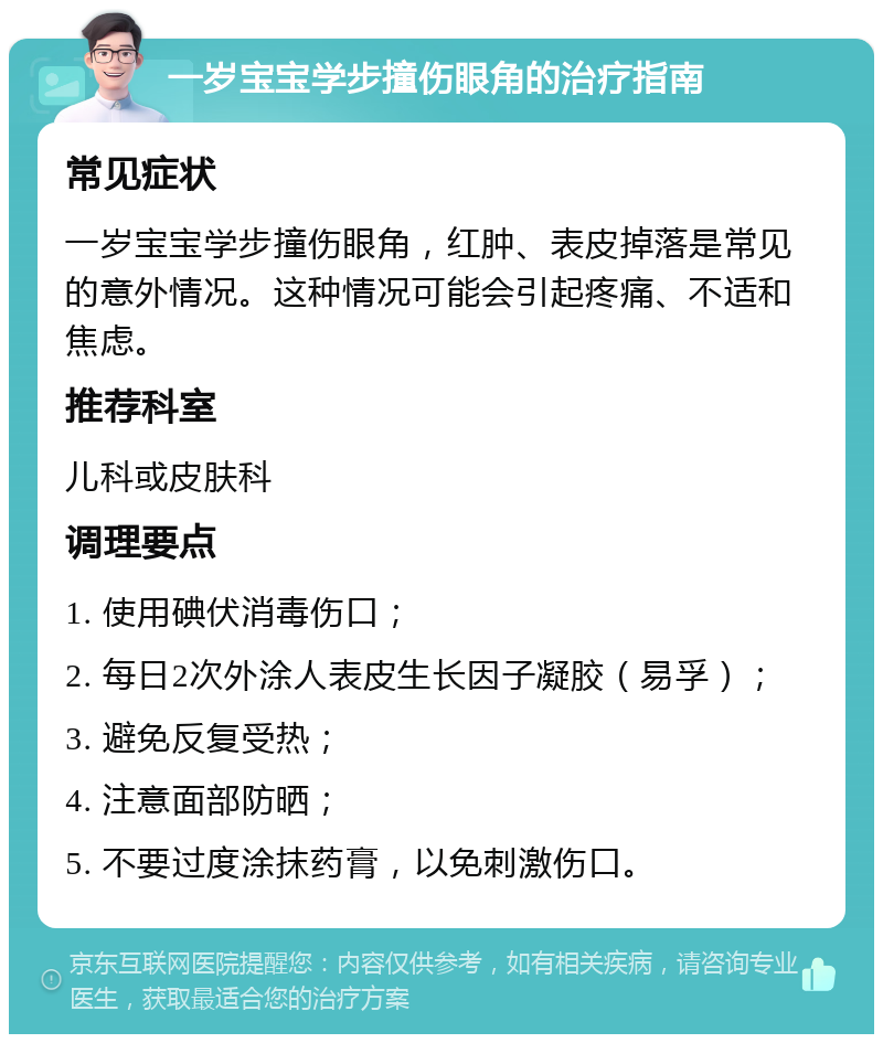 一岁宝宝学步撞伤眼角的治疗指南 常见症状 一岁宝宝学步撞伤眼角，红肿、表皮掉落是常见的意外情况。这种情况可能会引起疼痛、不适和焦虑。 推荐科室 儿科或皮肤科 调理要点 1. 使用碘伏消毒伤口； 2. 每日2次外涂人表皮生长因子凝胶（易孚）； 3. 避免反复受热； 4. 注意面部防晒； 5. 不要过度涂抹药膏，以免刺激伤口。