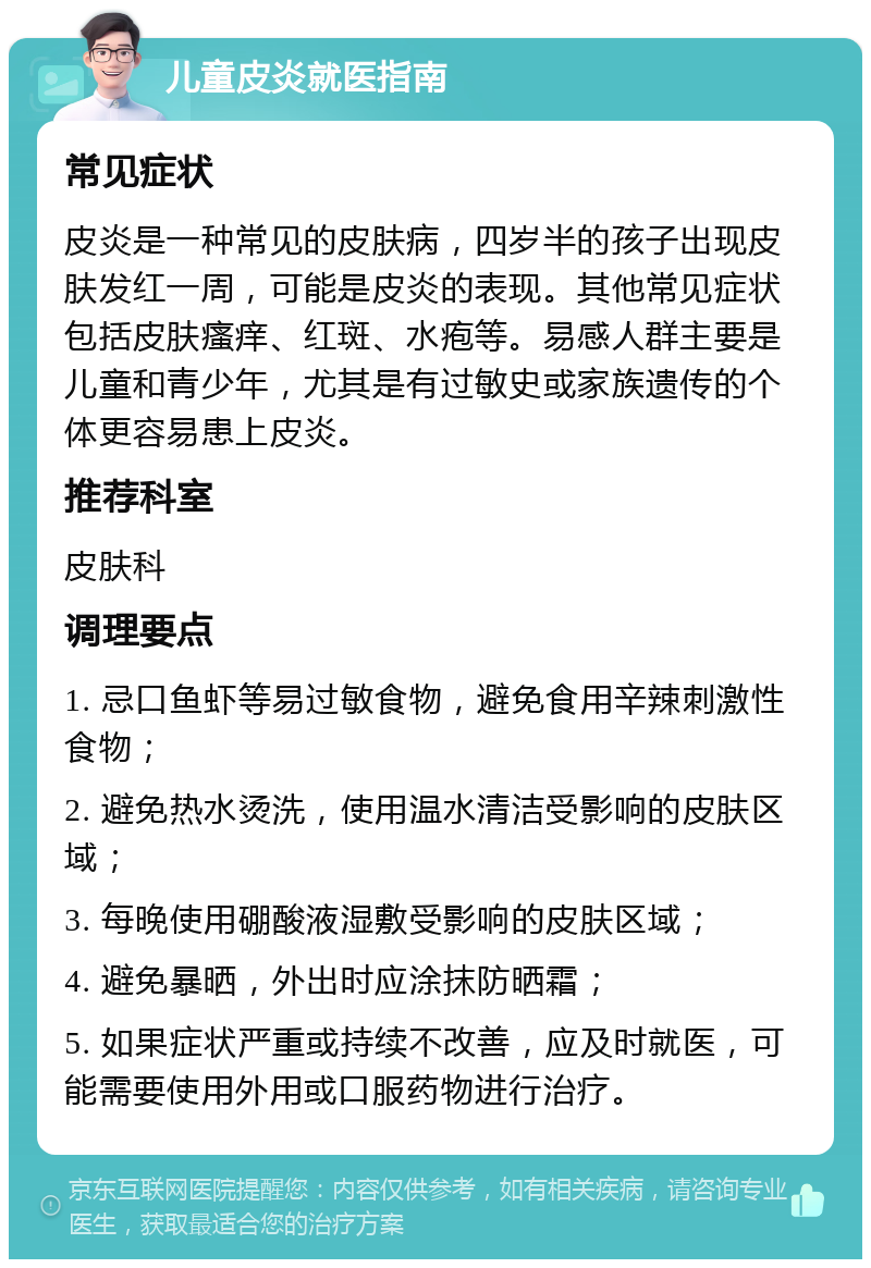 儿童皮炎就医指南 常见症状 皮炎是一种常见的皮肤病，四岁半的孩子出现皮肤发红一周，可能是皮炎的表现。其他常见症状包括皮肤瘙痒、红斑、水疱等。易感人群主要是儿童和青少年，尤其是有过敏史或家族遗传的个体更容易患上皮炎。 推荐科室 皮肤科 调理要点 1. 忌口鱼虾等易过敏食物，避免食用辛辣刺激性食物； 2. 避免热水烫洗，使用温水清洁受影响的皮肤区域； 3. 每晚使用硼酸液湿敷受影响的皮肤区域； 4. 避免暴晒，外出时应涂抹防晒霜； 5. 如果症状严重或持续不改善，应及时就医，可能需要使用外用或口服药物进行治疗。