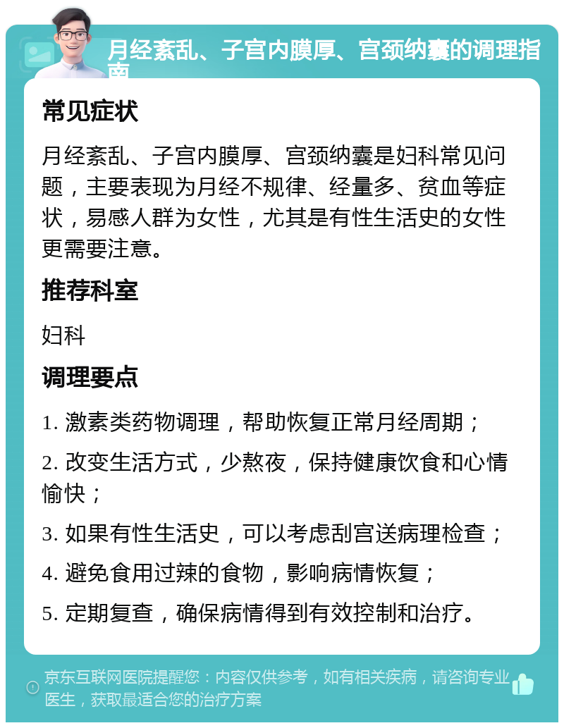 月经紊乱、子宫内膜厚、宫颈纳囊的调理指南 常见症状 月经紊乱、子宫内膜厚、宫颈纳囊是妇科常见问题，主要表现为月经不规律、经量多、贫血等症状，易感人群为女性，尤其是有性生活史的女性更需要注意。 推荐科室 妇科 调理要点 1. 激素类药物调理，帮助恢复正常月经周期； 2. 改变生活方式，少熬夜，保持健康饮食和心情愉快； 3. 如果有性生活史，可以考虑刮宫送病理检查； 4. 避免食用过辣的食物，影响病情恢复； 5. 定期复查，确保病情得到有效控制和治疗。