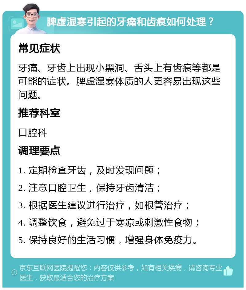 脾虚湿寒引起的牙痛和齿痕如何处理？ 常见症状 牙痛、牙齿上出现小黑洞、舌头上有齿痕等都是可能的症状。脾虚湿寒体质的人更容易出现这些问题。 推荐科室 口腔科 调理要点 1. 定期检查牙齿，及时发现问题； 2. 注意口腔卫生，保持牙齿清洁； 3. 根据医生建议进行治疗，如根管治疗； 4. 调整饮食，避免过于寒凉或刺激性食物； 5. 保持良好的生活习惯，增强身体免疫力。