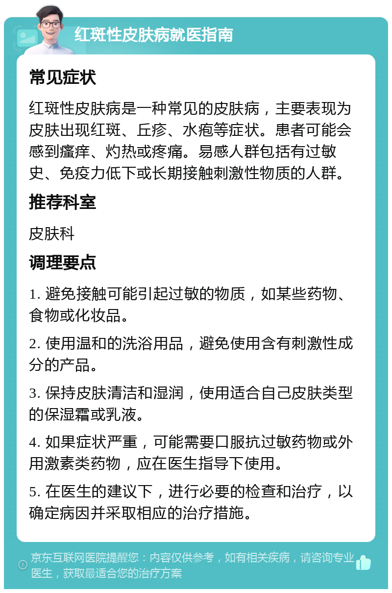 红斑性皮肤病就医指南 常见症状 红斑性皮肤病是一种常见的皮肤病，主要表现为皮肤出现红斑、丘疹、水疱等症状。患者可能会感到瘙痒、灼热或疼痛。易感人群包括有过敏史、免疫力低下或长期接触刺激性物质的人群。 推荐科室 皮肤科 调理要点 1. 避免接触可能引起过敏的物质，如某些药物、食物或化妆品。 2. 使用温和的洗浴用品，避免使用含有刺激性成分的产品。 3. 保持皮肤清洁和湿润，使用适合自己皮肤类型的保湿霜或乳液。 4. 如果症状严重，可能需要口服抗过敏药物或外用激素类药物，应在医生指导下使用。 5. 在医生的建议下，进行必要的检查和治疗，以确定病因并采取相应的治疗措施。