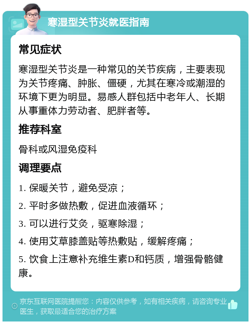 寒湿型关节炎就医指南 常见症状 寒湿型关节炎是一种常见的关节疾病，主要表现为关节疼痛、肿胀、僵硬，尤其在寒冷或潮湿的环境下更为明显。易感人群包括中老年人、长期从事重体力劳动者、肥胖者等。 推荐科室 骨科或风湿免疫科 调理要点 1. 保暖关节，避免受凉； 2. 平时多做热敷，促进血液循环； 3. 可以进行艾灸，驱寒除湿； 4. 使用艾草膝盖贴等热敷贴，缓解疼痛； 5. 饮食上注意补充维生素D和钙质，增强骨骼健康。