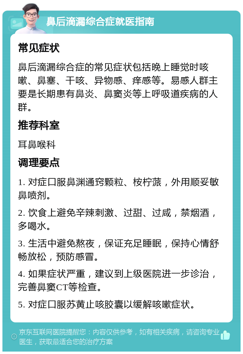 鼻后滴漏综合症就医指南 常见症状 鼻后滴漏综合症的常见症状包括晚上睡觉时咳嗽、鼻塞、干咳、异物感、痒感等。易感人群主要是长期患有鼻炎、鼻窦炎等上呼吸道疾病的人群。 推荐科室 耳鼻喉科 调理要点 1. 对症口服鼻渊通窍颗粒、桉柠蒎，外用顺妥敏鼻喷剂。 2. 饮食上避免辛辣刺激、过甜、过咸，禁烟酒，多喝水。 3. 生活中避免熬夜，保证充足睡眠，保持心情舒畅放松，预防感冒。 4. 如果症状严重，建议到上级医院进一步诊治，完善鼻窦CT等检查。 5. 对症口服苏黄止咳胶囊以缓解咳嗽症状。