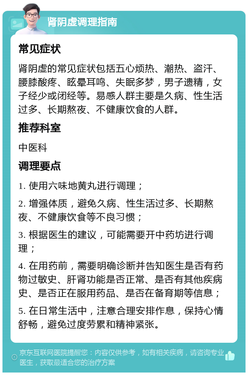 肾阴虚调理指南 常见症状 肾阴虚的常见症状包括五心烦热、潮热、盗汗、腰膝酸疼、眩晕耳鸣、失眠多梦，男子遗精，女子经少或闭经等。易感人群主要是久病、性生活过多、长期熬夜、不健康饮食的人群。 推荐科室 中医科 调理要点 1. 使用六味地黄丸进行调理； 2. 增强体质，避免久病、性生活过多、长期熬夜、不健康饮食等不良习惯； 3. 根据医生的建议，可能需要开中药坊进行调理； 4. 在用药前，需要明确诊断并告知医生是否有药物过敏史、肝肾功能是否正常、是否有其他疾病史、是否正在服用药品、是否在备育期等信息； 5. 在日常生活中，注意合理安排作息，保持心情舒畅，避免过度劳累和精神紧张。