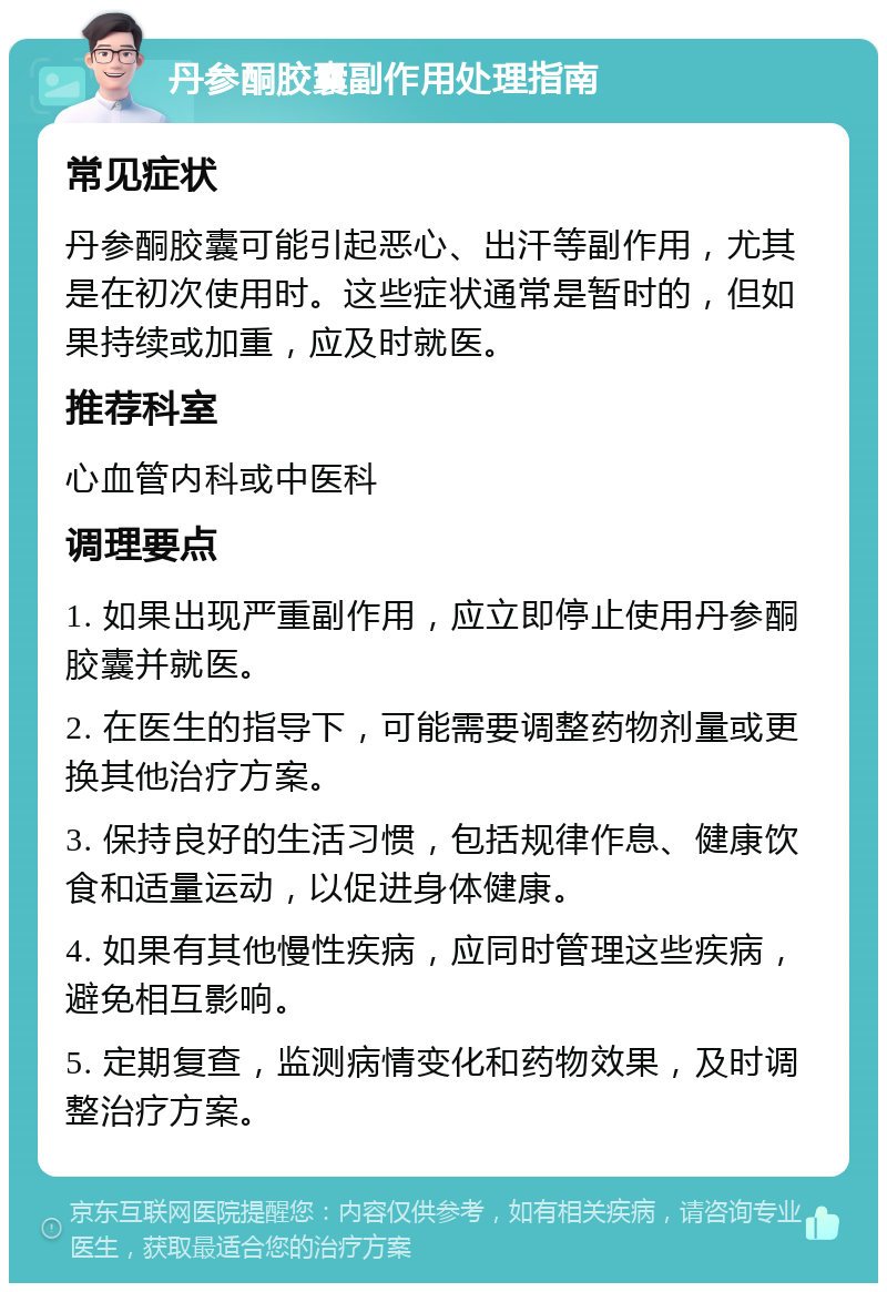 丹参酮胶囊副作用处理指南 常见症状 丹参酮胶囊可能引起恶心、出汗等副作用，尤其是在初次使用时。这些症状通常是暂时的，但如果持续或加重，应及时就医。 推荐科室 心血管内科或中医科 调理要点 1. 如果出现严重副作用，应立即停止使用丹参酮胶囊并就医。 2. 在医生的指导下，可能需要调整药物剂量或更换其他治疗方案。 3. 保持良好的生活习惯，包括规律作息、健康饮食和适量运动，以促进身体健康。 4. 如果有其他慢性疾病，应同时管理这些疾病，避免相互影响。 5. 定期复查，监测病情变化和药物效果，及时调整治疗方案。