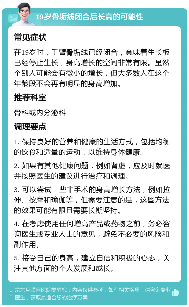 19岁骨垢线闭合后长高的可能性 常见症状 在19岁时，手臂骨垢线已经闭合，意味着生长板已经停止生长，身高增长的空间非常有限。虽然个别人可能会有微小的增长，但大多数人在这个年龄段不会再有明显的身高增加。 推荐科室 骨科或内分泌科 调理要点 1. 保持良好的营养和健康的生活方式，包括均衡的饮食和适量的运动，以维持身体健康。 2. 如果有其他健康问题，例如肾虚，应及时就医并按照医生的建议进行治疗和调理。 3. 可以尝试一些非手术的身高增长方法，例如拉伸、按摩和瑜伽等，但需要注意的是，这些方法的效果可能有限且需要长期坚持。 4. 在考虑使用任何增高产品或药物之前，务必咨询医生或专业人士的意见，避免不必要的风险和副作用。 5. 接受自己的身高，建立自信和积极的心态，关注其他方面的个人发展和成长。