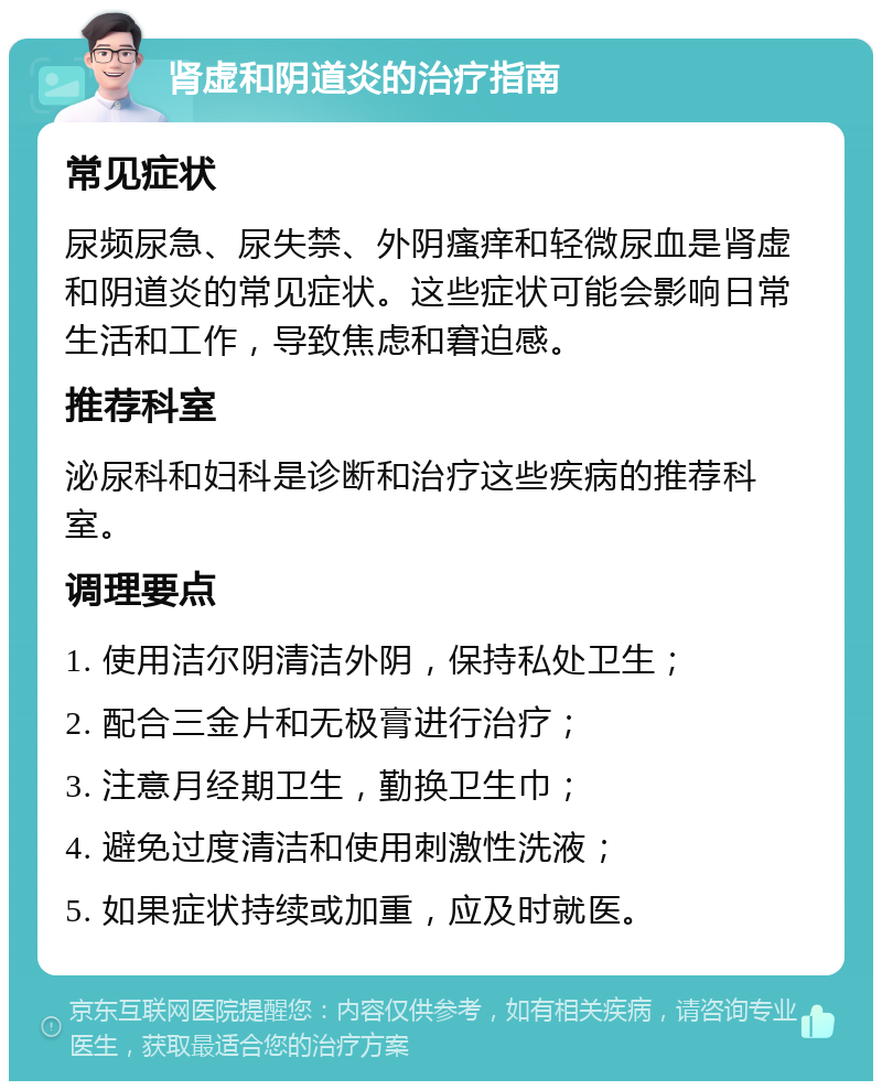 肾虚和阴道炎的治疗指南 常见症状 尿频尿急、尿失禁、外阴瘙痒和轻微尿血是肾虚和阴道炎的常见症状。这些症状可能会影响日常生活和工作，导致焦虑和窘迫感。 推荐科室 泌尿科和妇科是诊断和治疗这些疾病的推荐科室。 调理要点 1. 使用洁尔阴清洁外阴，保持私处卫生； 2. 配合三金片和无极膏进行治疗； 3. 注意月经期卫生，勤换卫生巾； 4. 避免过度清洁和使用刺激性洗液； 5. 如果症状持续或加重，应及时就医。