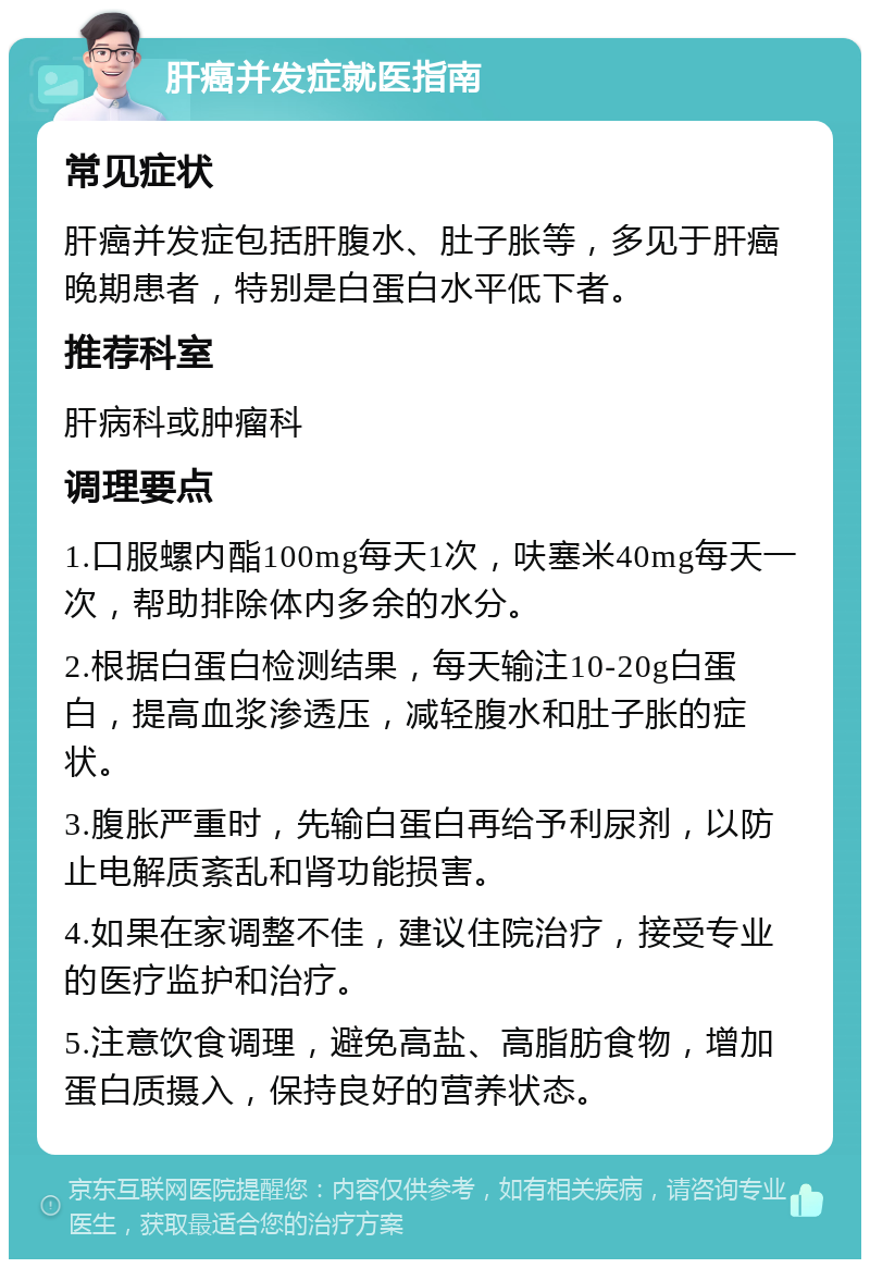 肝癌并发症就医指南 常见症状 肝癌并发症包括肝腹水、肚子胀等，多见于肝癌晚期患者，特别是白蛋白水平低下者。 推荐科室 肝病科或肿瘤科 调理要点 1.口服螺内酯100mg每天1次，呋塞米40mg每天一次，帮助排除体内多余的水分。 2.根据白蛋白检测结果，每天输注10-20g白蛋白，提高血浆渗透压，减轻腹水和肚子胀的症状。 3.腹胀严重时，先输白蛋白再给予利尿剂，以防止电解质紊乱和肾功能损害。 4.如果在家调整不佳，建议住院治疗，接受专业的医疗监护和治疗。 5.注意饮食调理，避免高盐、高脂肪食物，增加蛋白质摄入，保持良好的营养状态。