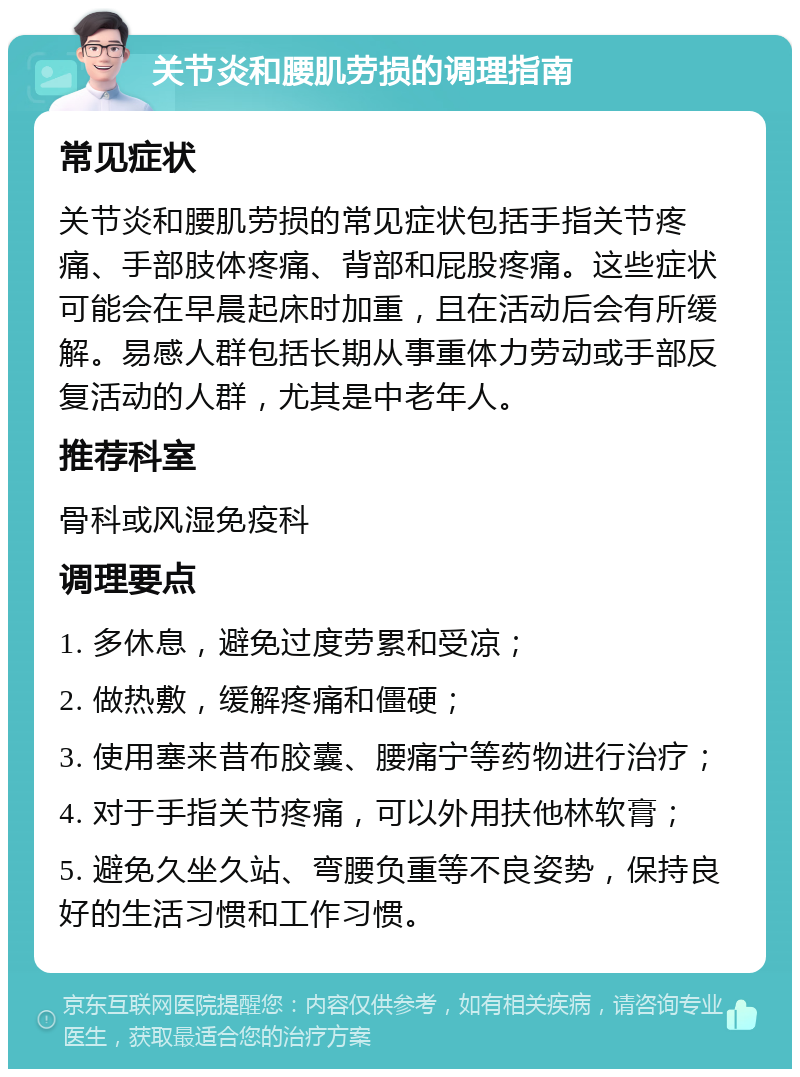 关节炎和腰肌劳损的调理指南 常见症状 关节炎和腰肌劳损的常见症状包括手指关节疼痛、手部肢体疼痛、背部和屁股疼痛。这些症状可能会在早晨起床时加重，且在活动后会有所缓解。易感人群包括长期从事重体力劳动或手部反复活动的人群，尤其是中老年人。 推荐科室 骨科或风湿免疫科 调理要点 1. 多休息，避免过度劳累和受凉； 2. 做热敷，缓解疼痛和僵硬； 3. 使用塞来昔布胶囊、腰痛宁等药物进行治疗； 4. 对于手指关节疼痛，可以外用扶他林软膏； 5. 避免久坐久站、弯腰负重等不良姿势，保持良好的生活习惯和工作习惯。