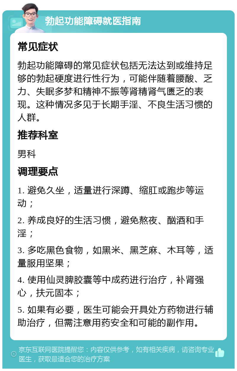 勃起功能障碍就医指南 常见症状 勃起功能障碍的常见症状包括无法达到或维持足够的勃起硬度进行性行为，可能伴随着腰酸、乏力、失眠多梦和精神不振等肾精肾气匮乏的表现。这种情况多见于长期手淫、不良生活习惯的人群。 推荐科室 男科 调理要点 1. 避免久坐，适量进行深蹲、缩肛或跑步等运动； 2. 养成良好的生活习惯，避免熬夜、酗酒和手淫； 3. 多吃黑色食物，如黑米、黑芝麻、木耳等，适量服用坚果； 4. 使用仙灵脾胶囊等中成药进行治疗，补肾强心，扶元固本； 5. 如果有必要，医生可能会开具处方药物进行辅助治疗，但需注意用药安全和可能的副作用。