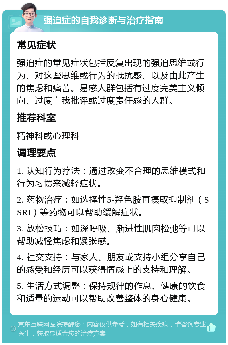 强迫症的自我诊断与治疗指南 常见症状 强迫症的常见症状包括反复出现的强迫思维或行为、对这些思维或行为的抵抗感、以及由此产生的焦虑和痛苦。易感人群包括有过度完美主义倾向、过度自我批评或过度责任感的人群。 推荐科室 精神科或心理科 调理要点 1. 认知行为疗法：通过改变不合理的思维模式和行为习惯来减轻症状。 2. 药物治疗：如选择性5-羟色胺再摄取抑制剂（SSRI）等药物可以帮助缓解症状。 3. 放松技巧：如深呼吸、渐进性肌肉松弛等可以帮助减轻焦虑和紧张感。 4. 社交支持：与家人、朋友或支持小组分享自己的感受和经历可以获得情感上的支持和理解。 5. 生活方式调整：保持规律的作息、健康的饮食和适量的运动可以帮助改善整体的身心健康。