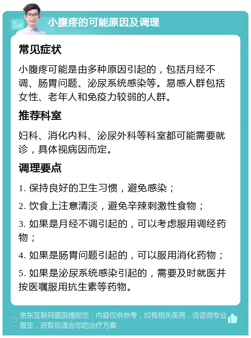 小腹疼的可能原因及调理 常见症状 小腹疼可能是由多种原因引起的，包括月经不调、肠胃问题、泌尿系统感染等。易感人群包括女性、老年人和免疫力较弱的人群。 推荐科室 妇科、消化内科、泌尿外科等科室都可能需要就诊，具体视病因而定。 调理要点 1. 保持良好的卫生习惯，避免感染； 2. 饮食上注意清淡，避免辛辣刺激性食物； 3. 如果是月经不调引起的，可以考虑服用调经药物； 4. 如果是肠胃问题引起的，可以服用消化药物； 5. 如果是泌尿系统感染引起的，需要及时就医并按医嘱服用抗生素等药物。