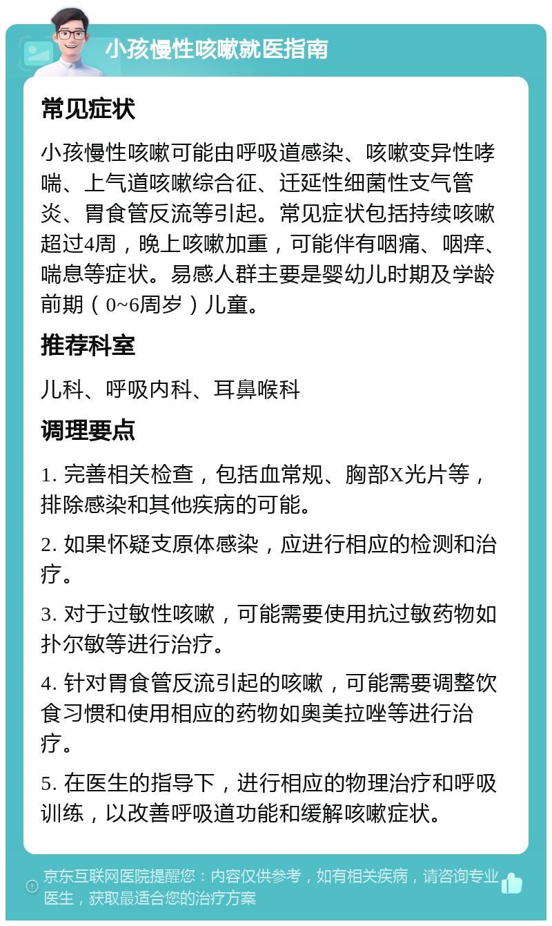 小孩慢性咳嗽就医指南 常见症状 小孩慢性咳嗽可能由呼吸道感染、咳嗽变异性哮喘、上气道咳嗽综合征、迁延性细菌性支气管炎、胃食管反流等引起。常见症状包括持续咳嗽超过4周，晚上咳嗽加重，可能伴有咽痛、咽痒、喘息等症状。易感人群主要是婴幼儿时期及学龄前期（0~6周岁）儿童。 推荐科室 儿科、呼吸内科、耳鼻喉科 调理要点 1. 完善相关检查，包括血常规、胸部X光片等，排除感染和其他疾病的可能。 2. 如果怀疑支原体感染，应进行相应的检测和治疗。 3. 对于过敏性咳嗽，可能需要使用抗过敏药物如扑尔敏等进行治疗。 4. 针对胃食管反流引起的咳嗽，可能需要调整饮食习惯和使用相应的药物如奥美拉唑等进行治疗。 5. 在医生的指导下，进行相应的物理治疗和呼吸训练，以改善呼吸道功能和缓解咳嗽症状。