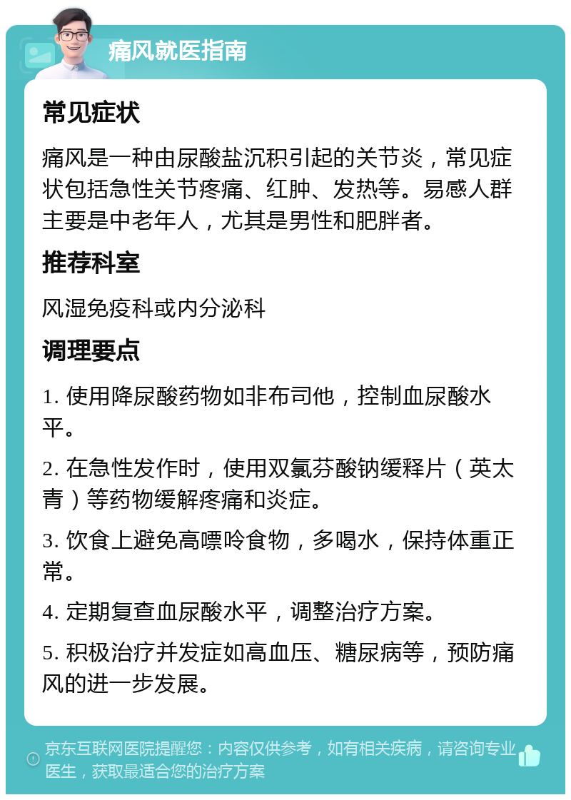 痛风就医指南 常见症状 痛风是一种由尿酸盐沉积引起的关节炎，常见症状包括急性关节疼痛、红肿、发热等。易感人群主要是中老年人，尤其是男性和肥胖者。 推荐科室 风湿免疫科或内分泌科 调理要点 1. 使用降尿酸药物如非布司他，控制血尿酸水平。 2. 在急性发作时，使用双氯芬酸钠缓释片（英太青）等药物缓解疼痛和炎症。 3. 饮食上避免高嘌呤食物，多喝水，保持体重正常。 4. 定期复查血尿酸水平，调整治疗方案。 5. 积极治疗并发症如高血压、糖尿病等，预防痛风的进一步发展。