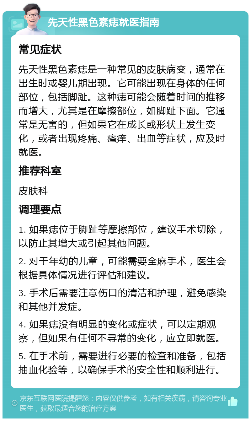 先天性黑色素痣就医指南 常见症状 先天性黑色素痣是一种常见的皮肤病变，通常在出生时或婴儿期出现。它可能出现在身体的任何部位，包括脚趾。这种痣可能会随着时间的推移而增大，尤其是在摩擦部位，如脚趾下面。它通常是无害的，但如果它在成长或形状上发生变化，或者出现疼痛、瘙痒、出血等症状，应及时就医。 推荐科室 皮肤科 调理要点 1. 如果痣位于脚趾等摩擦部位，建议手术切除，以防止其增大或引起其他问题。 2. 对于年幼的儿童，可能需要全麻手术，医生会根据具体情况进行评估和建议。 3. 手术后需要注意伤口的清洁和护理，避免感染和其他并发症。 4. 如果痣没有明显的变化或症状，可以定期观察，但如果有任何不寻常的变化，应立即就医。 5. 在手术前，需要进行必要的检查和准备，包括抽血化验等，以确保手术的安全性和顺利进行。