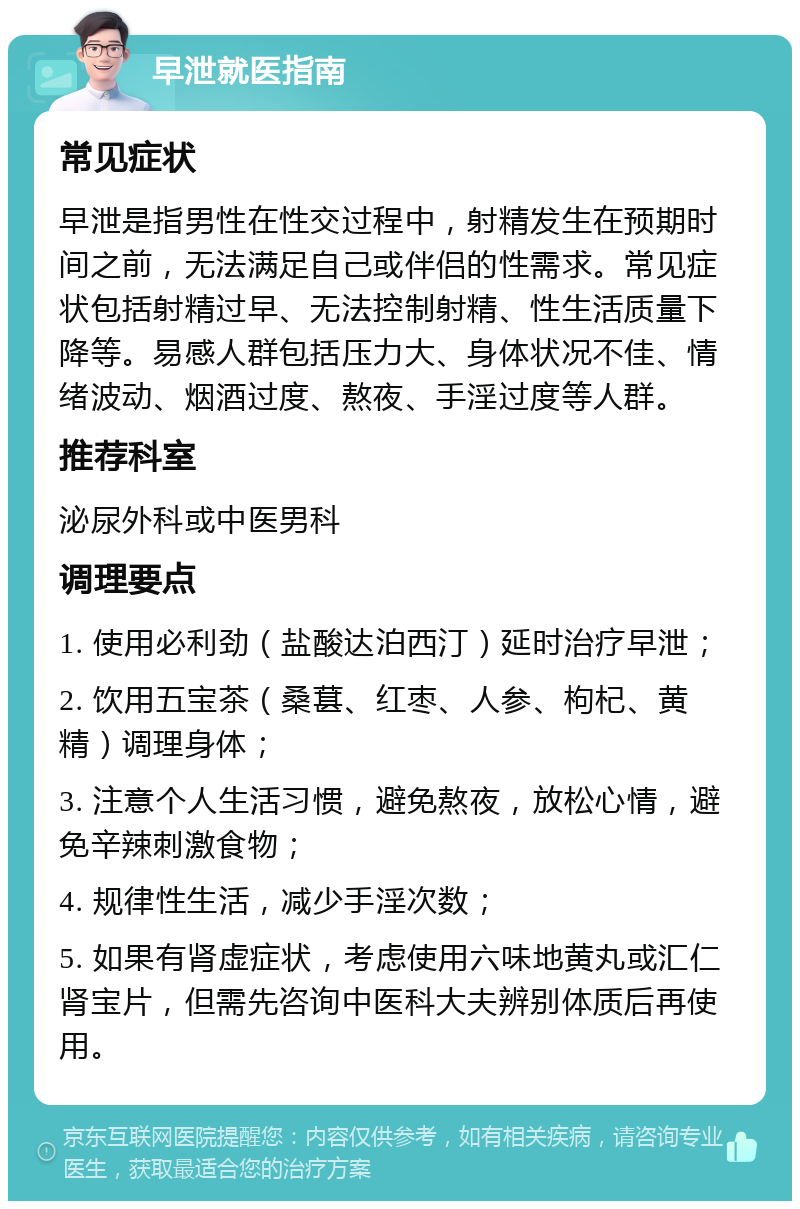 早泄就医指南 常见症状 早泄是指男性在性交过程中，射精发生在预期时间之前，无法满足自己或伴侣的性需求。常见症状包括射精过早、无法控制射精、性生活质量下降等。易感人群包括压力大、身体状况不佳、情绪波动、烟酒过度、熬夜、手淫过度等人群。 推荐科室 泌尿外科或中医男科 调理要点 1. 使用必利劲（盐酸达泊西汀）延时治疗早泄； 2. 饮用五宝茶（桑葚、红枣、人参、枸杞、黄精）调理身体； 3. 注意个人生活习惯，避免熬夜，放松心情，避免辛辣刺激食物； 4. 规律性生活，减少手淫次数； 5. 如果有肾虚症状，考虑使用六味地黄丸或汇仁肾宝片，但需先咨询中医科大夫辨别体质后再使用。