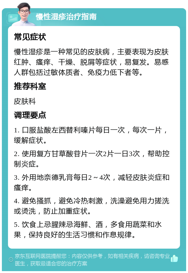 慢性湿疹治疗指南 常见症状 慢性湿疹是一种常见的皮肤病，主要表现为皮肤红肿、瘙痒、干燥、脱屑等症状，易复发。易感人群包括过敏体质者、免疫力低下者等。 推荐科室 皮肤科 调理要点 1. 口服盐酸左西替利嗪片每日一次，每次一片，缓解症状。 2. 使用复方甘草酸苷片一次2片一日3次，帮助控制炎症。 3. 外用地奈德乳膏每日2～4次，减轻皮肤炎症和瘙痒。 4. 避免搔抓，避免冷热刺激，洗澡避免用力搓洗或烫洗，防止加重症状。 5. 饮食上忌腥辣忌海鲜、酒，多食用蔬菜和水果，保持良好的生活习惯和作息规律。