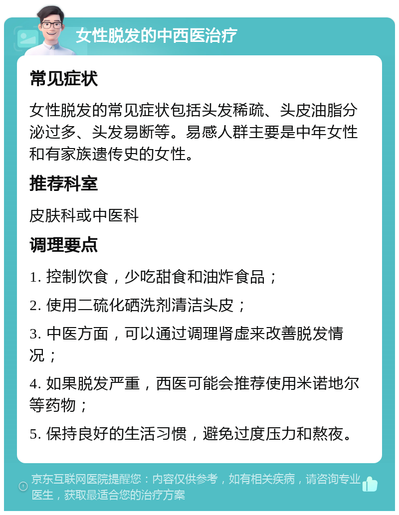 女性脱发的中西医治疗 常见症状 女性脱发的常见症状包括头发稀疏、头皮油脂分泌过多、头发易断等。易感人群主要是中年女性和有家族遗传史的女性。 推荐科室 皮肤科或中医科 调理要点 1. 控制饮食，少吃甜食和油炸食品； 2. 使用二硫化硒洗剂清洁头皮； 3. 中医方面，可以通过调理肾虚来改善脱发情况； 4. 如果脱发严重，西医可能会推荐使用米诺地尔等药物； 5. 保持良好的生活习惯，避免过度压力和熬夜。