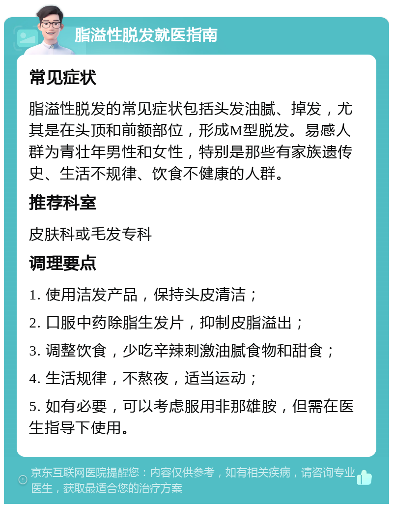 脂溢性脱发就医指南 常见症状 脂溢性脱发的常见症状包括头发油腻、掉发，尤其是在头顶和前额部位，形成M型脱发。易感人群为青壮年男性和女性，特别是那些有家族遗传史、生活不规律、饮食不健康的人群。 推荐科室 皮肤科或毛发专科 调理要点 1. 使用洁发产品，保持头皮清洁； 2. 口服中药除脂生发片，抑制皮脂溢出； 3. 调整饮食，少吃辛辣刺激油腻食物和甜食； 4. 生活规律，不熬夜，适当运动； 5. 如有必要，可以考虑服用非那雄胺，但需在医生指导下使用。