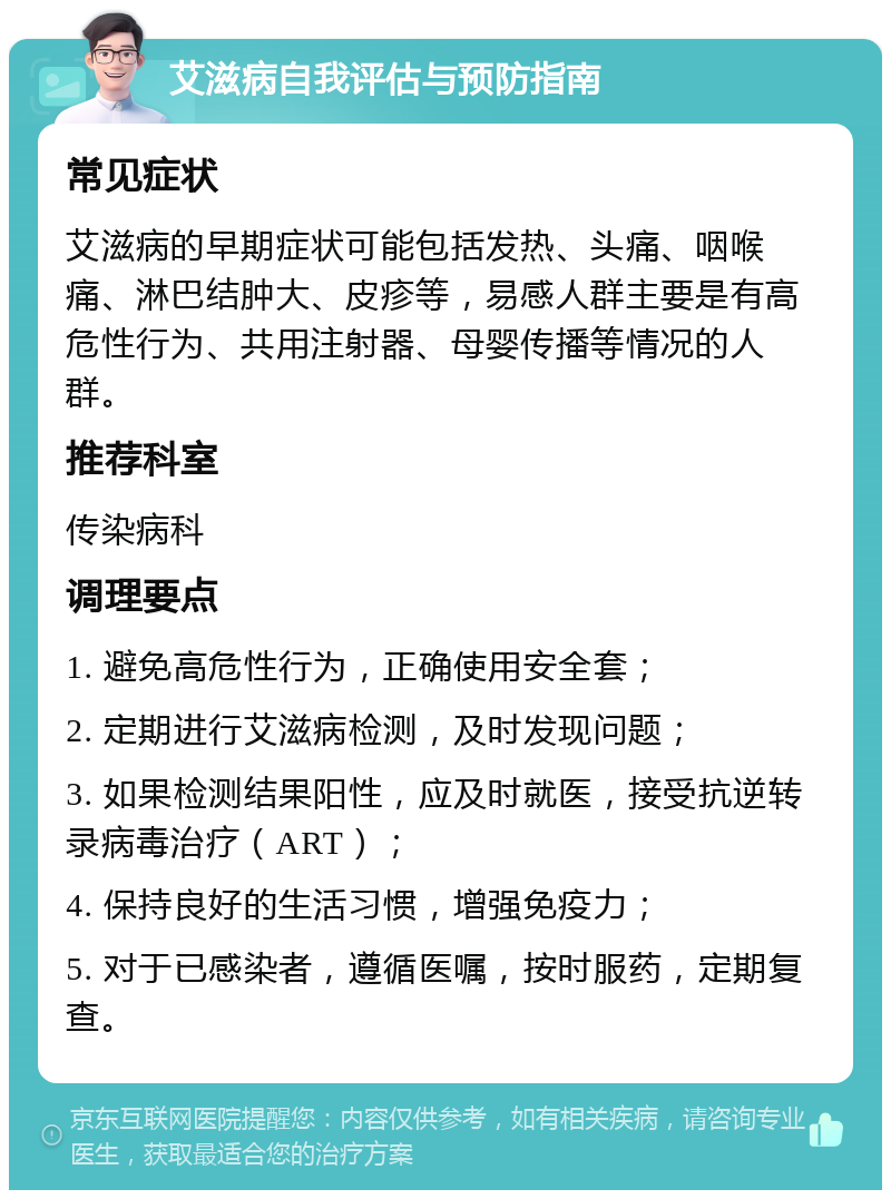 艾滋病自我评估与预防指南 常见症状 艾滋病的早期症状可能包括发热、头痛、咽喉痛、淋巴结肿大、皮疹等，易感人群主要是有高危性行为、共用注射器、母婴传播等情况的人群。 推荐科室 传染病科 调理要点 1. 避免高危性行为，正确使用安全套； 2. 定期进行艾滋病检测，及时发现问题； 3. 如果检测结果阳性，应及时就医，接受抗逆转录病毒治疗（ART）； 4. 保持良好的生活习惯，增强免疫力； 5. 对于已感染者，遵循医嘱，按时服药，定期复查。