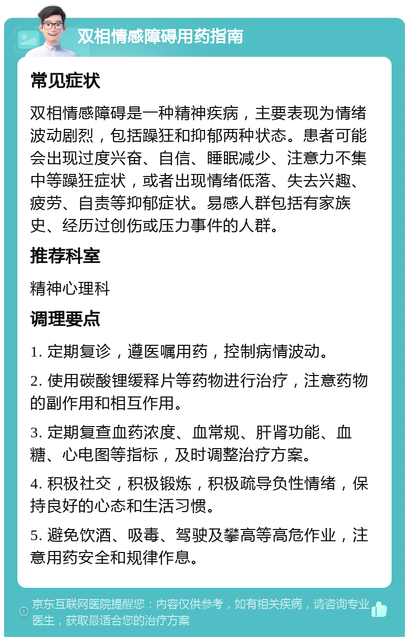 双相情感障碍用药指南 常见症状 双相情感障碍是一种精神疾病，主要表现为情绪波动剧烈，包括躁狂和抑郁两种状态。患者可能会出现过度兴奋、自信、睡眠减少、注意力不集中等躁狂症状，或者出现情绪低落、失去兴趣、疲劳、自责等抑郁症状。易感人群包括有家族史、经历过创伤或压力事件的人群。 推荐科室 精神心理科 调理要点 1. 定期复诊，遵医嘱用药，控制病情波动。 2. 使用碳酸锂缓释片等药物进行治疗，注意药物的副作用和相互作用。 3. 定期复查血药浓度、血常规、肝肾功能、血糖、心电图等指标，及时调整治疗方案。 4. 积极社交，积极锻炼，积极疏导负性情绪，保持良好的心态和生活习惯。 5. 避免饮酒、吸毒、驾驶及攀高等高危作业，注意用药安全和规律作息。