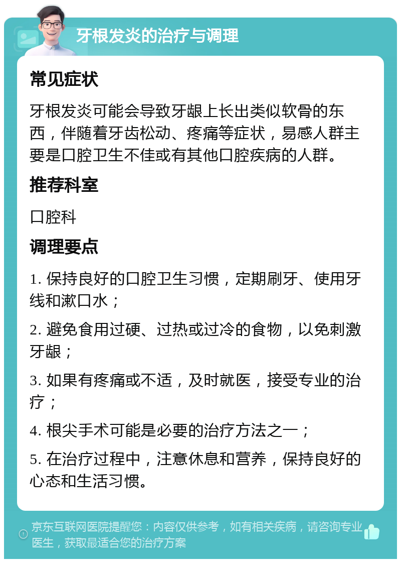 牙根发炎的治疗与调理 常见症状 牙根发炎可能会导致牙龈上长出类似软骨的东西，伴随着牙齿松动、疼痛等症状，易感人群主要是口腔卫生不佳或有其他口腔疾病的人群。 推荐科室 口腔科 调理要点 1. 保持良好的口腔卫生习惯，定期刷牙、使用牙线和漱口水； 2. 避免食用过硬、过热或过冷的食物，以免刺激牙龈； 3. 如果有疼痛或不适，及时就医，接受专业的治疗； 4. 根尖手术可能是必要的治疗方法之一； 5. 在治疗过程中，注意休息和营养，保持良好的心态和生活习惯。