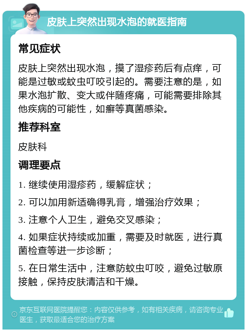 皮肤上突然出现水泡的就医指南 常见症状 皮肤上突然出现水泡，摸了湿疹药后有点痒，可能是过敏或蚊虫叮咬引起的。需要注意的是，如果水泡扩散、变大或伴随疼痛，可能需要排除其他疾病的可能性，如癣等真菌感染。 推荐科室 皮肤科 调理要点 1. 继续使用湿疹药，缓解症状； 2. 可以加用新适确得乳膏，增强治疗效果； 3. 注意个人卫生，避免交叉感染； 4. 如果症状持续或加重，需要及时就医，进行真菌检查等进一步诊断； 5. 在日常生活中，注意防蚊虫叮咬，避免过敏原接触，保持皮肤清洁和干燥。