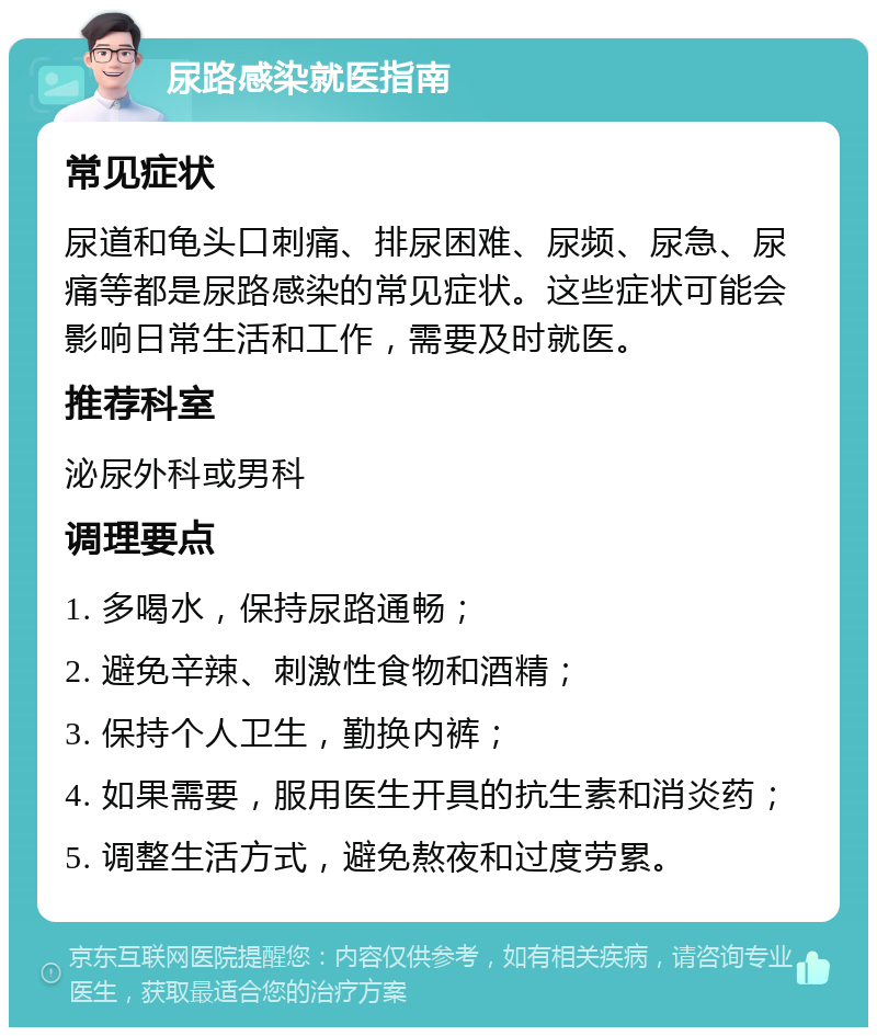 尿路感染就医指南 常见症状 尿道和龟头口刺痛、排尿困难、尿频、尿急、尿痛等都是尿路感染的常见症状。这些症状可能会影响日常生活和工作，需要及时就医。 推荐科室 泌尿外科或男科 调理要点 1. 多喝水，保持尿路通畅； 2. 避免辛辣、刺激性食物和酒精； 3. 保持个人卫生，勤换内裤； 4. 如果需要，服用医生开具的抗生素和消炎药； 5. 调整生活方式，避免熬夜和过度劳累。