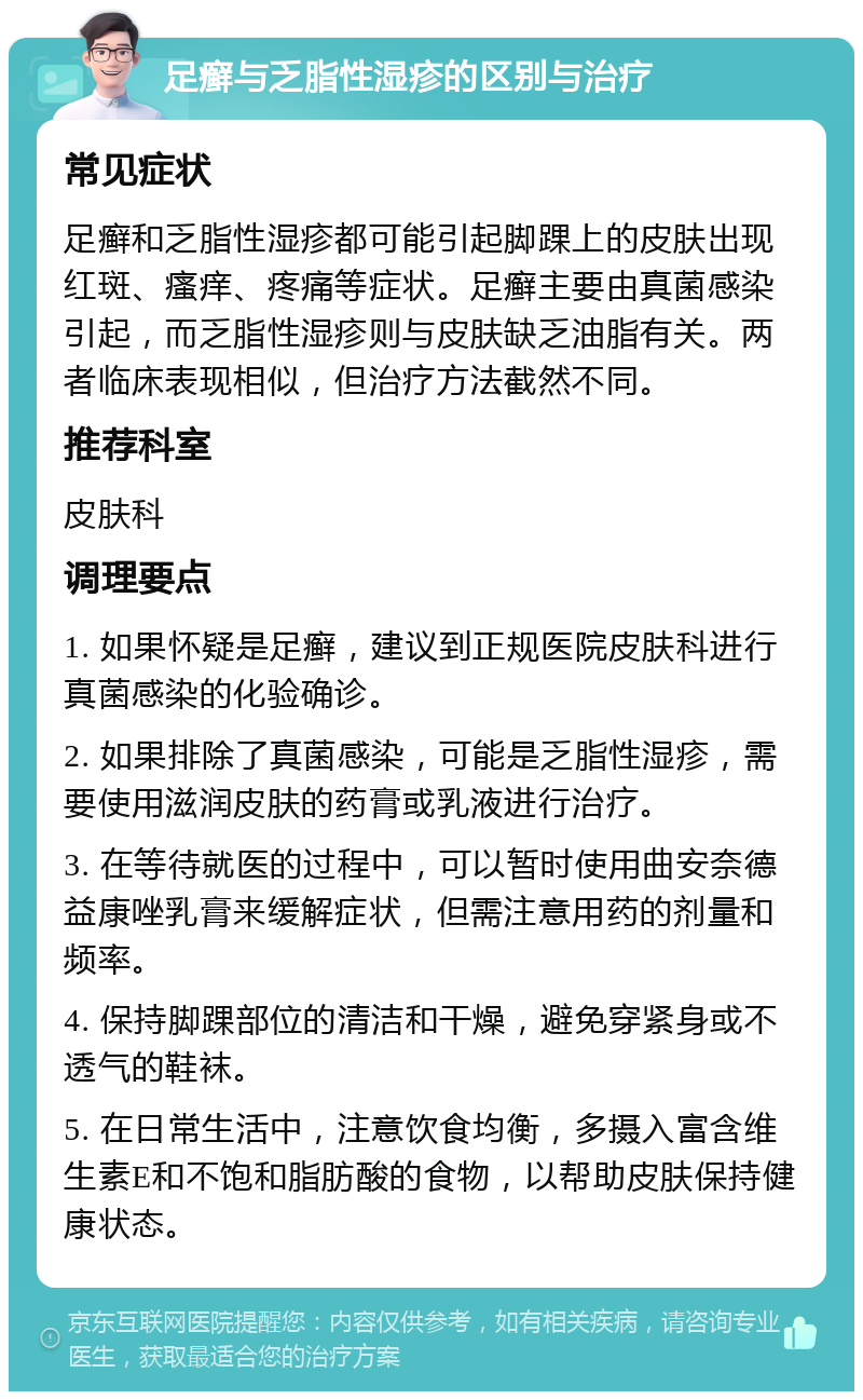 足癣与乏脂性湿疹的区别与治疗 常见症状 足癣和乏脂性湿疹都可能引起脚踝上的皮肤出现红斑、瘙痒、疼痛等症状。足癣主要由真菌感染引起，而乏脂性湿疹则与皮肤缺乏油脂有关。两者临床表现相似，但治疗方法截然不同。 推荐科室 皮肤科 调理要点 1. 如果怀疑是足癣，建议到正规医院皮肤科进行真菌感染的化验确诊。 2. 如果排除了真菌感染，可能是乏脂性湿疹，需要使用滋润皮肤的药膏或乳液进行治疗。 3. 在等待就医的过程中，可以暂时使用曲安奈德益康唑乳膏来缓解症状，但需注意用药的剂量和频率。 4. 保持脚踝部位的清洁和干燥，避免穿紧身或不透气的鞋袜。 5. 在日常生活中，注意饮食均衡，多摄入富含维生素E和不饱和脂肪酸的食物，以帮助皮肤保持健康状态。