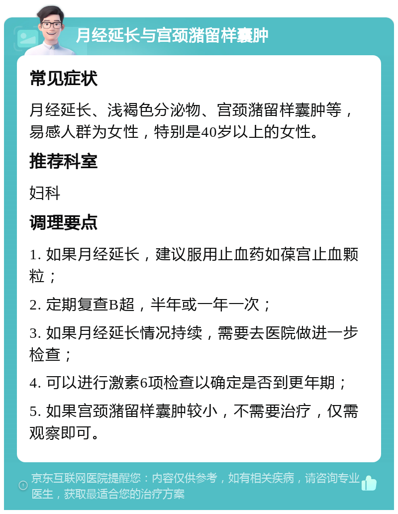 月经延长与宫颈潴留样囊肿 常见症状 月经延长、浅褐色分泌物、宫颈潴留样囊肿等，易感人群为女性，特别是40岁以上的女性。 推荐科室 妇科 调理要点 1. 如果月经延长，建议服用止血药如葆宫止血颗粒； 2. 定期复查B超，半年或一年一次； 3. 如果月经延长情况持续，需要去医院做进一步检查； 4. 可以进行激素6项检查以确定是否到更年期； 5. 如果宫颈潴留样囊肿较小，不需要治疗，仅需观察即可。