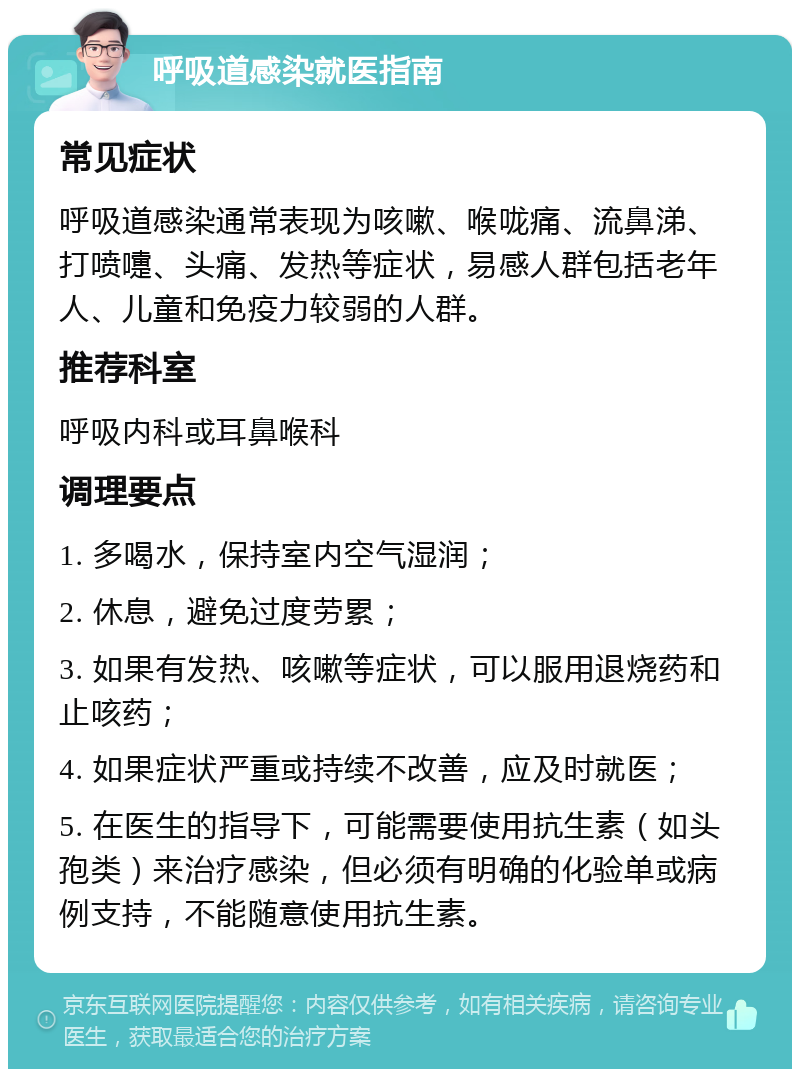 呼吸道感染就医指南 常见症状 呼吸道感染通常表现为咳嗽、喉咙痛、流鼻涕、打喷嚏、头痛、发热等症状，易感人群包括老年人、儿童和免疫力较弱的人群。 推荐科室 呼吸内科或耳鼻喉科 调理要点 1. 多喝水，保持室内空气湿润； 2. 休息，避免过度劳累； 3. 如果有发热、咳嗽等症状，可以服用退烧药和止咳药； 4. 如果症状严重或持续不改善，应及时就医； 5. 在医生的指导下，可能需要使用抗生素（如头孢类）来治疗感染，但必须有明确的化验单或病例支持，不能随意使用抗生素。