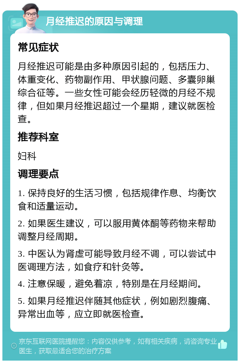 月经推迟的原因与调理 常见症状 月经推迟可能是由多种原因引起的，包括压力、体重变化、药物副作用、甲状腺问题、多囊卵巢综合征等。一些女性可能会经历轻微的月经不规律，但如果月经推迟超过一个星期，建议就医检查。 推荐科室 妇科 调理要点 1. 保持良好的生活习惯，包括规律作息、均衡饮食和适量运动。 2. 如果医生建议，可以服用黄体酮等药物来帮助调整月经周期。 3. 中医认为肾虚可能导致月经不调，可以尝试中医调理方法，如食疗和针灸等。 4. 注意保暖，避免着凉，特别是在月经期间。 5. 如果月经推迟伴随其他症状，例如剧烈腹痛、异常出血等，应立即就医检查。