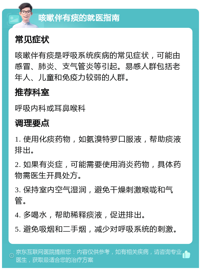 咳嗽伴有痰的就医指南 常见症状 咳嗽伴有痰是呼吸系统疾病的常见症状，可能由感冒、肺炎、支气管炎等引起。易感人群包括老年人、儿童和免疫力较弱的人群。 推荐科室 呼吸内科或耳鼻喉科 调理要点 1. 使用化痰药物，如氨溴特罗口服液，帮助痰液排出。 2. 如果有炎症，可能需要使用消炎药物，具体药物需医生开具处方。 3. 保持室内空气湿润，避免干燥刺激喉咙和气管。 4. 多喝水，帮助稀释痰液，促进排出。 5. 避免吸烟和二手烟，减少对呼吸系统的刺激。