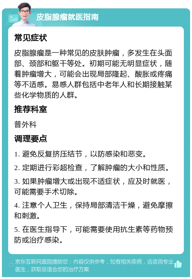 皮脂腺瘤就医指南 常见症状 皮脂腺瘤是一种常见的皮肤肿瘤，多发生在头面部、颈部和躯干等处。初期可能无明显症状，随着肿瘤增大，可能会出现局部隆起、酸胀或疼痛等不适感。易感人群包括中老年人和长期接触某些化学物质的人群。 推荐科室 普外科 调理要点 1. 避免反复挤压结节，以防感染和恶变。 2. 定期进行彩超检查，了解肿瘤的大小和性质。 3. 如果肿瘤增大或出现不适症状，应及时就医，可能需要手术切除。 4. 注意个人卫生，保持局部清洁干燥，避免摩擦和刺激。 5. 在医生指导下，可能需要使用抗生素等药物预防或治疗感染。