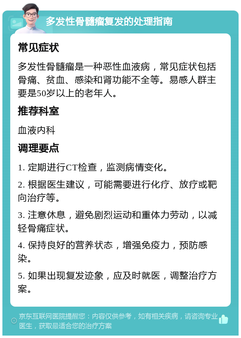 多发性骨髓瘤复发的处理指南 常见症状 多发性骨髓瘤是一种恶性血液病，常见症状包括骨痛、贫血、感染和肾功能不全等。易感人群主要是50岁以上的老年人。 推荐科室 血液内科 调理要点 1. 定期进行CT检查，监测病情变化。 2. 根据医生建议，可能需要进行化疗、放疗或靶向治疗等。 3. 注意休息，避免剧烈运动和重体力劳动，以减轻骨痛症状。 4. 保持良好的营养状态，增强免疫力，预防感染。 5. 如果出现复发迹象，应及时就医，调整治疗方案。