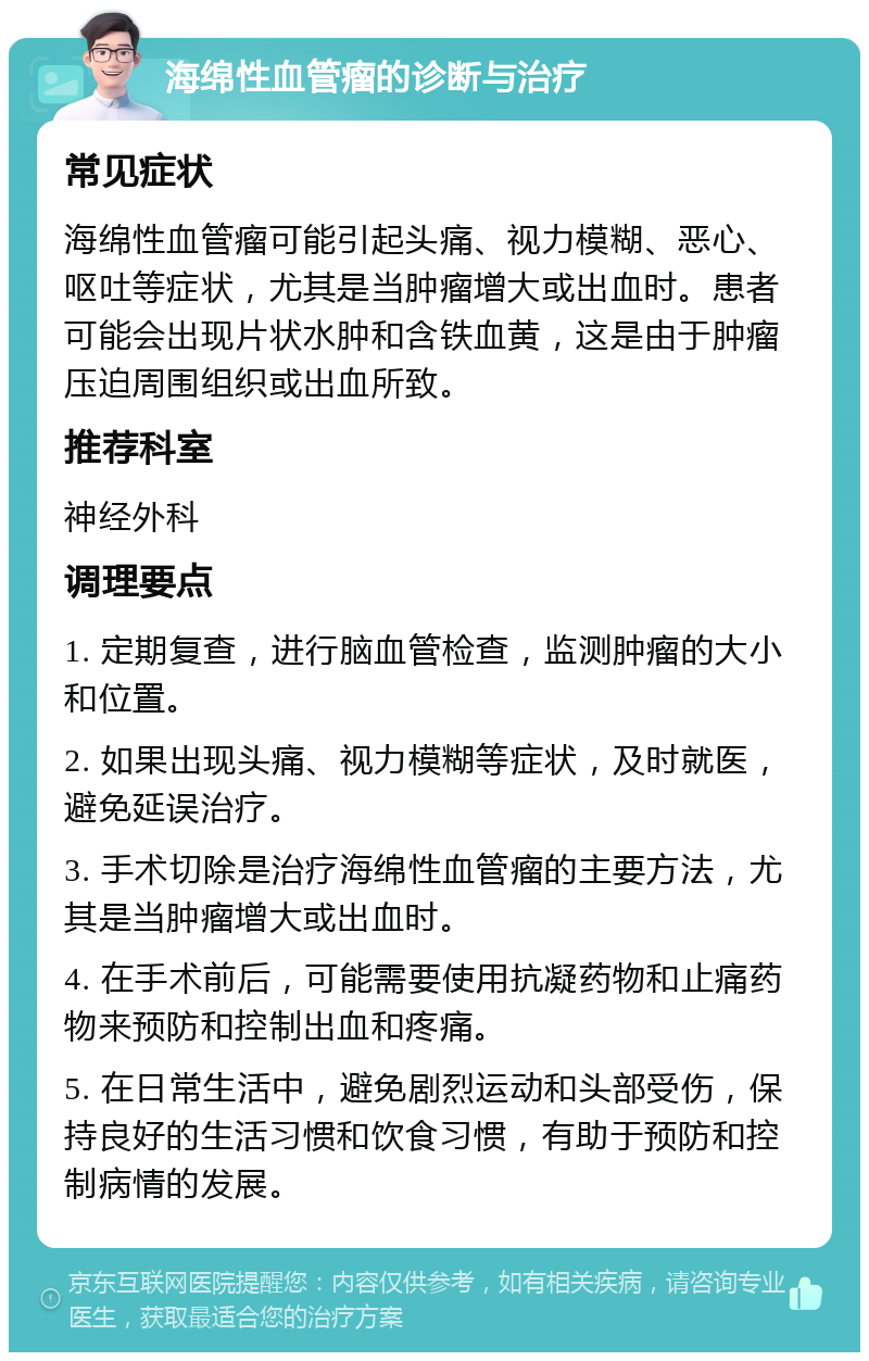 海绵性血管瘤的诊断与治疗 常见症状 海绵性血管瘤可能引起头痛、视力模糊、恶心、呕吐等症状，尤其是当肿瘤增大或出血时。患者可能会出现片状水肿和含铁血黄，这是由于肿瘤压迫周围组织或出血所致。 推荐科室 神经外科 调理要点 1. 定期复查，进行脑血管检查，监测肿瘤的大小和位置。 2. 如果出现头痛、视力模糊等症状，及时就医，避免延误治疗。 3. 手术切除是治疗海绵性血管瘤的主要方法，尤其是当肿瘤增大或出血时。 4. 在手术前后，可能需要使用抗凝药物和止痛药物来预防和控制出血和疼痛。 5. 在日常生活中，避免剧烈运动和头部受伤，保持良好的生活习惯和饮食习惯，有助于预防和控制病情的发展。