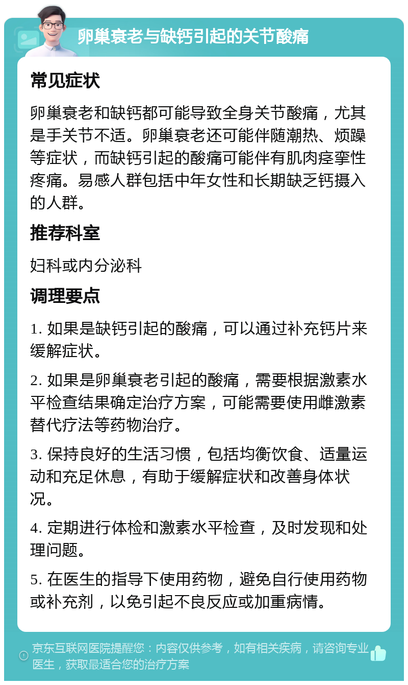 卵巢衰老与缺钙引起的关节酸痛 常见症状 卵巢衰老和缺钙都可能导致全身关节酸痛，尤其是手关节不适。卵巢衰老还可能伴随潮热、烦躁等症状，而缺钙引起的酸痛可能伴有肌肉痉挛性疼痛。易感人群包括中年女性和长期缺乏钙摄入的人群。 推荐科室 妇科或内分泌科 调理要点 1. 如果是缺钙引起的酸痛，可以通过补充钙片来缓解症状。 2. 如果是卵巢衰老引起的酸痛，需要根据激素水平检查结果确定治疗方案，可能需要使用雌激素替代疗法等药物治疗。 3. 保持良好的生活习惯，包括均衡饮食、适量运动和充足休息，有助于缓解症状和改善身体状况。 4. 定期进行体检和激素水平检查，及时发现和处理问题。 5. 在医生的指导下使用药物，避免自行使用药物或补充剂，以免引起不良反应或加重病情。