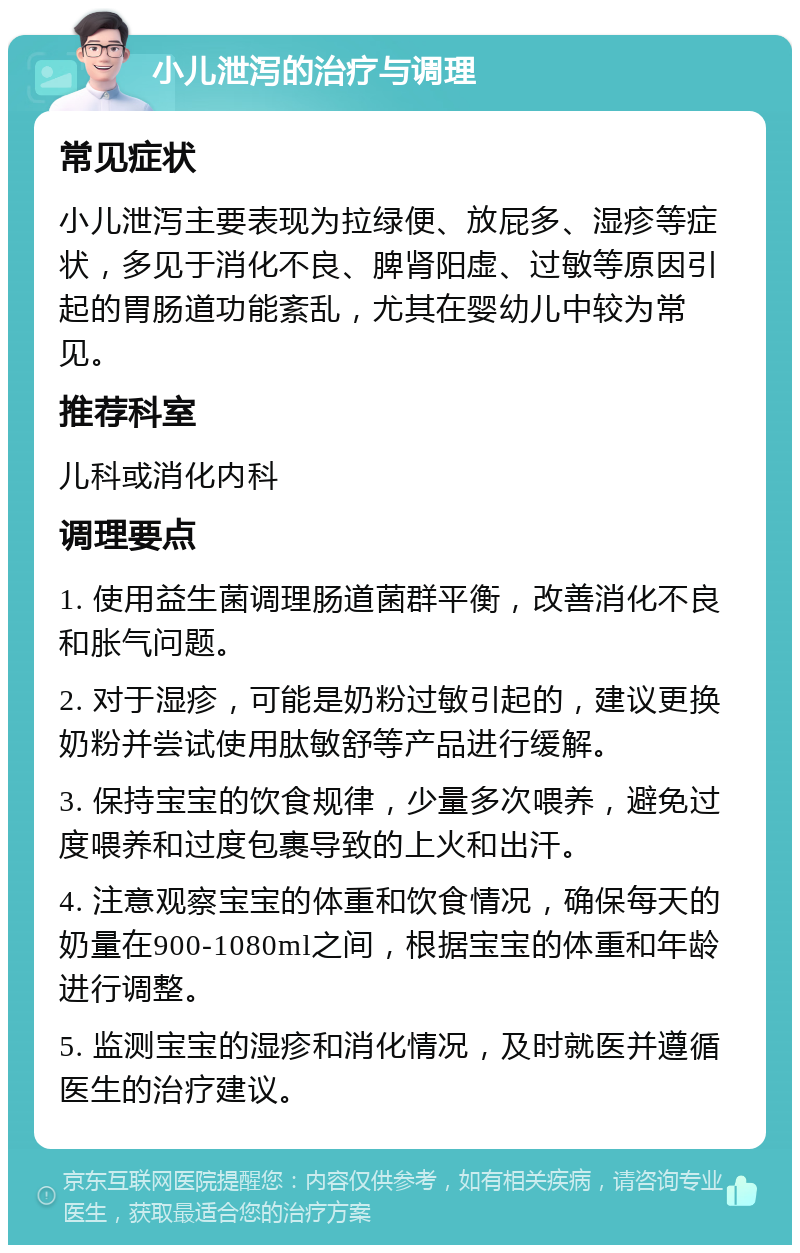 小儿泄泻的治疗与调理 常见症状 小儿泄泻主要表现为拉绿便、放屁多、湿疹等症状，多见于消化不良、脾肾阳虚、过敏等原因引起的胃肠道功能紊乱，尤其在婴幼儿中较为常见。 推荐科室 儿科或消化内科 调理要点 1. 使用益生菌调理肠道菌群平衡，改善消化不良和胀气问题。 2. 对于湿疹，可能是奶粉过敏引起的，建议更换奶粉并尝试使用肽敏舒等产品进行缓解。 3. 保持宝宝的饮食规律，少量多次喂养，避免过度喂养和过度包裹导致的上火和出汗。 4. 注意观察宝宝的体重和饮食情况，确保每天的奶量在900-1080ml之间，根据宝宝的体重和年龄进行调整。 5. 监测宝宝的湿疹和消化情况，及时就医并遵循医生的治疗建议。