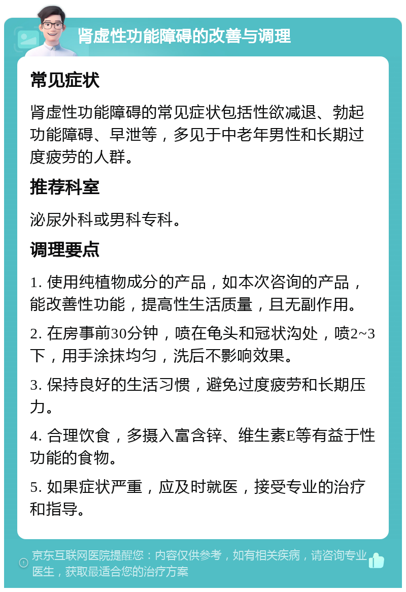 肾虚性功能障碍的改善与调理 常见症状 肾虚性功能障碍的常见症状包括性欲减退、勃起功能障碍、早泄等，多见于中老年男性和长期过度疲劳的人群。 推荐科室 泌尿外科或男科专科。 调理要点 1. 使用纯植物成分的产品，如本次咨询的产品，能改善性功能，提高性生活质量，且无副作用。 2. 在房事前30分钟，喷在龟头和冠状沟处，喷2~3下，用手涂抹均匀，洗后不影响效果。 3. 保持良好的生活习惯，避免过度疲劳和长期压力。 4. 合理饮食，多摄入富含锌、维生素E等有益于性功能的食物。 5. 如果症状严重，应及时就医，接受专业的治疗和指导。