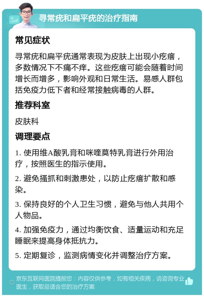 寻常疣和扁平疣的治疗指南 常见症状 寻常疣和扁平疣通常表现为皮肤上出现小疙瘩，多数情况下不痛不痒。这些疙瘩可能会随着时间增长而增多，影响外观和日常生活。易感人群包括免疫力低下者和经常接触病毒的人群。 推荐科室 皮肤科 调理要点 1. 使用维A酸乳膏和咪喹莫特乳膏进行外用治疗，按照医生的指示使用。 2. 避免搔抓和刺激患处，以防止疙瘩扩散和感染。 3. 保持良好的个人卫生习惯，避免与他人共用个人物品。 4. 加强免疫力，通过均衡饮食、适量运动和充足睡眠来提高身体抵抗力。 5. 定期复诊，监测病情变化并调整治疗方案。