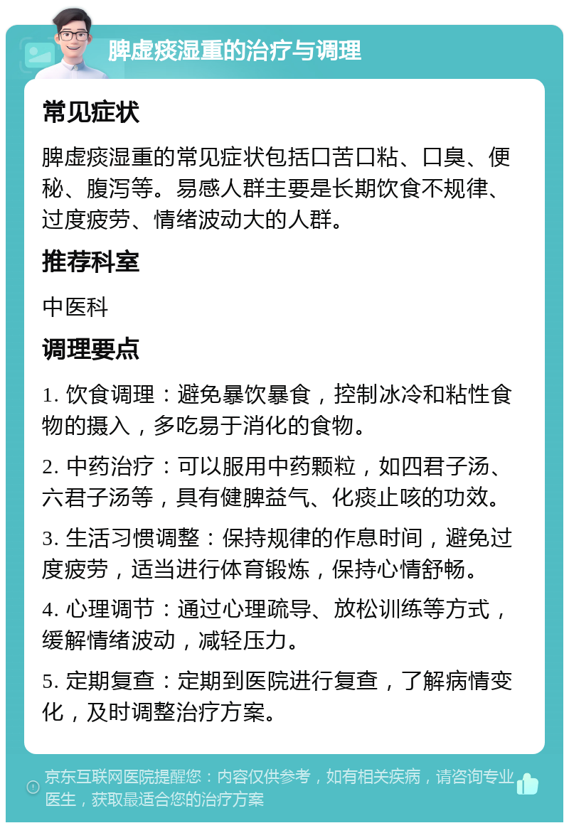 脾虚痰湿重的治疗与调理 常见症状 脾虚痰湿重的常见症状包括口苦口粘、口臭、便秘、腹泻等。易感人群主要是长期饮食不规律、过度疲劳、情绪波动大的人群。 推荐科室 中医科 调理要点 1. 饮食调理：避免暴饮暴食，控制冰冷和粘性食物的摄入，多吃易于消化的食物。 2. 中药治疗：可以服用中药颗粒，如四君子汤、六君子汤等，具有健脾益气、化痰止咳的功效。 3. 生活习惯调整：保持规律的作息时间，避免过度疲劳，适当进行体育锻炼，保持心情舒畅。 4. 心理调节：通过心理疏导、放松训练等方式，缓解情绪波动，减轻压力。 5. 定期复查：定期到医院进行复查，了解病情变化，及时调整治疗方案。