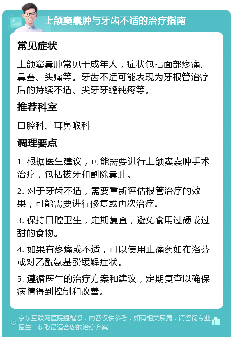 上颌窦囊肿与牙齿不适的治疗指南 常见症状 上颌窦囊肿常见于成年人，症状包括面部疼痛、鼻塞、头痛等。牙齿不适可能表现为牙根管治疗后的持续不适、尖牙牙缝钝疼等。 推荐科室 口腔科、耳鼻喉科 调理要点 1. 根据医生建议，可能需要进行上颌窦囊肿手术治疗，包括拔牙和割除囊肿。 2. 对于牙齿不适，需要重新评估根管治疗的效果，可能需要进行修复或再次治疗。 3. 保持口腔卫生，定期复查，避免食用过硬或过甜的食物。 4. 如果有疼痛或不适，可以使用止痛药如布洛芬或对乙酰氨基酚缓解症状。 5. 遵循医生的治疗方案和建议，定期复查以确保病情得到控制和改善。