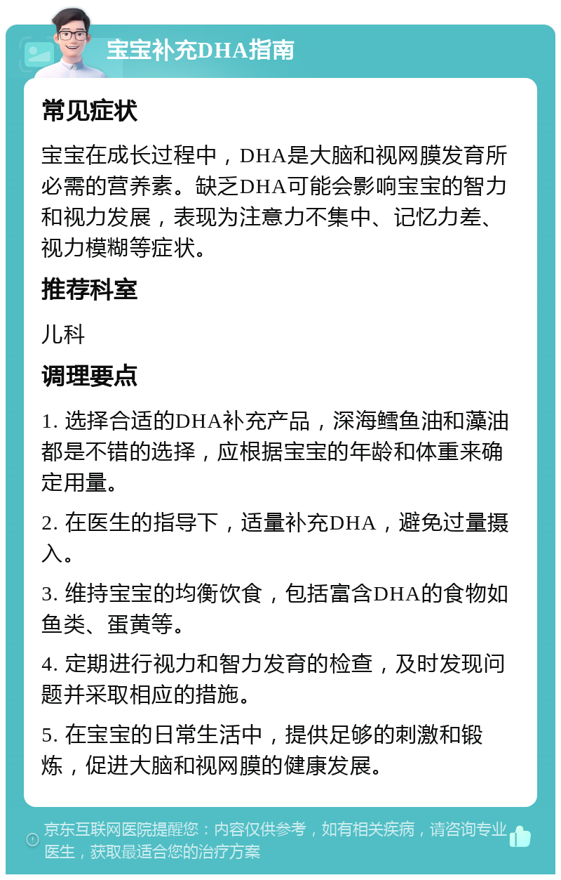 宝宝补充DHA指南 常见症状 宝宝在成长过程中，DHA是大脑和视网膜发育所必需的营养素。缺乏DHA可能会影响宝宝的智力和视力发展，表现为注意力不集中、记忆力差、视力模糊等症状。 推荐科室 儿科 调理要点 1. 选择合适的DHA补充产品，深海鳕鱼油和藻油都是不错的选择，应根据宝宝的年龄和体重来确定用量。 2. 在医生的指导下，适量补充DHA，避免过量摄入。 3. 维持宝宝的均衡饮食，包括富含DHA的食物如鱼类、蛋黄等。 4. 定期进行视力和智力发育的检查，及时发现问题并采取相应的措施。 5. 在宝宝的日常生活中，提供足够的刺激和锻炼，促进大脑和视网膜的健康发展。