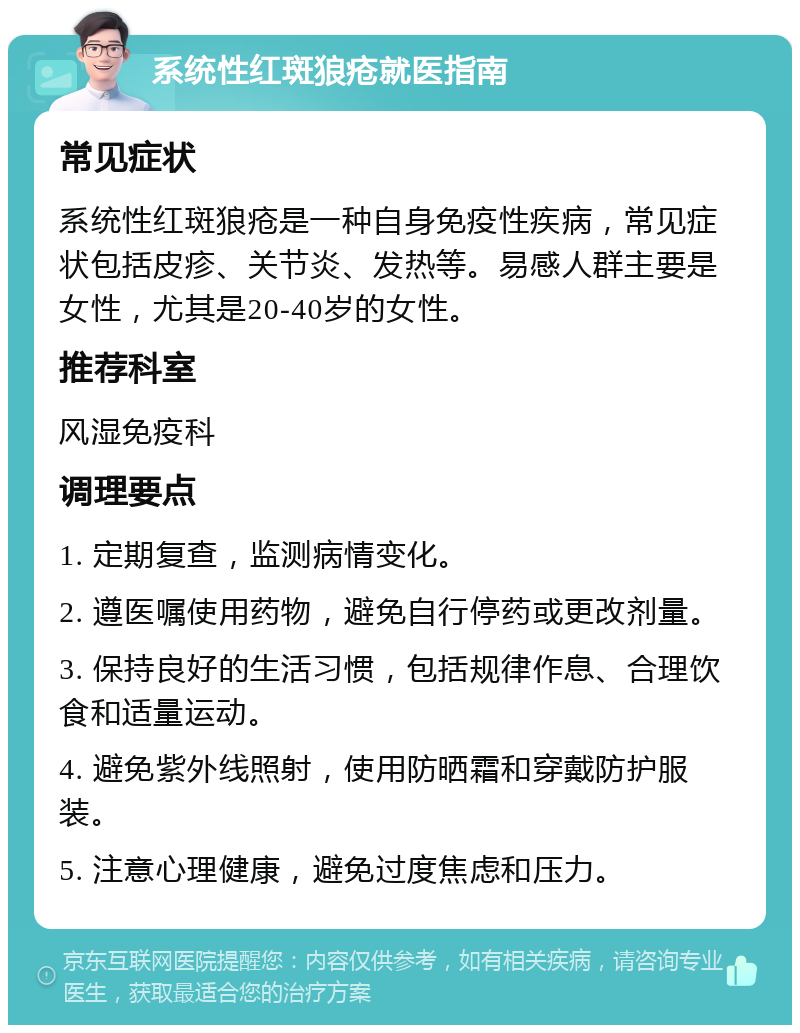 系统性红斑狼疮就医指南 常见症状 系统性红斑狼疮是一种自身免疫性疾病，常见症状包括皮疹、关节炎、发热等。易感人群主要是女性，尤其是20-40岁的女性。 推荐科室 风湿免疫科 调理要点 1. 定期复查，监测病情变化。 2. 遵医嘱使用药物，避免自行停药或更改剂量。 3. 保持良好的生活习惯，包括规律作息、合理饮食和适量运动。 4. 避免紫外线照射，使用防晒霜和穿戴防护服装。 5. 注意心理健康，避免过度焦虑和压力。