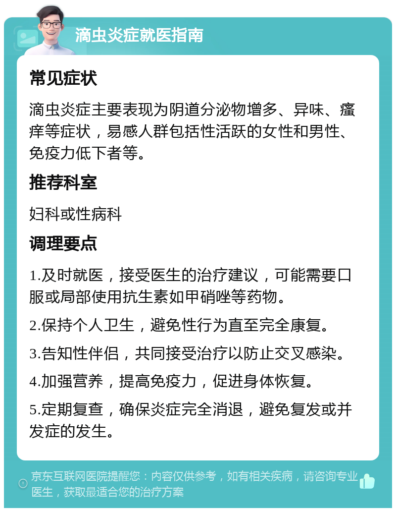 滴虫炎症就医指南 常见症状 滴虫炎症主要表现为阴道分泌物增多、异味、瘙痒等症状，易感人群包括性活跃的女性和男性、免疫力低下者等。 推荐科室 妇科或性病科 调理要点 1.及时就医，接受医生的治疗建议，可能需要口服或局部使用抗生素如甲硝唑等药物。 2.保持个人卫生，避免性行为直至完全康复。 3.告知性伴侣，共同接受治疗以防止交叉感染。 4.加强营养，提高免疫力，促进身体恢复。 5.定期复查，确保炎症完全消退，避免复发或并发症的发生。