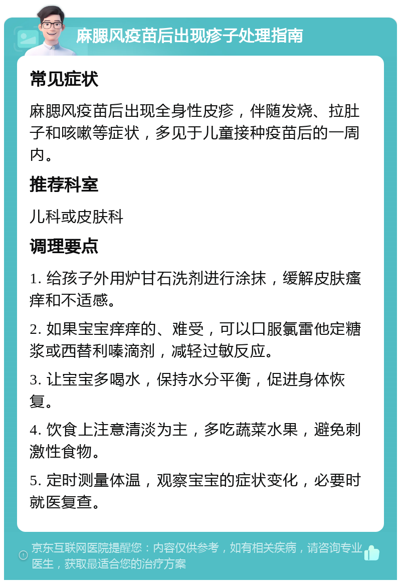 麻腮风疫苗后出现疹子处理指南 常见症状 麻腮风疫苗后出现全身性皮疹，伴随发烧、拉肚子和咳嗽等症状，多见于儿童接种疫苗后的一周内。 推荐科室 儿科或皮肤科 调理要点 1. 给孩子外用炉甘石洗剂进行涂抹，缓解皮肤瘙痒和不适感。 2. 如果宝宝痒痒的、难受，可以口服氯雷他定糖浆或西替利嗪滴剂，减轻过敏反应。 3. 让宝宝多喝水，保持水分平衡，促进身体恢复。 4. 饮食上注意清淡为主，多吃蔬菜水果，避免刺激性食物。 5. 定时测量体温，观察宝宝的症状变化，必要时就医复查。